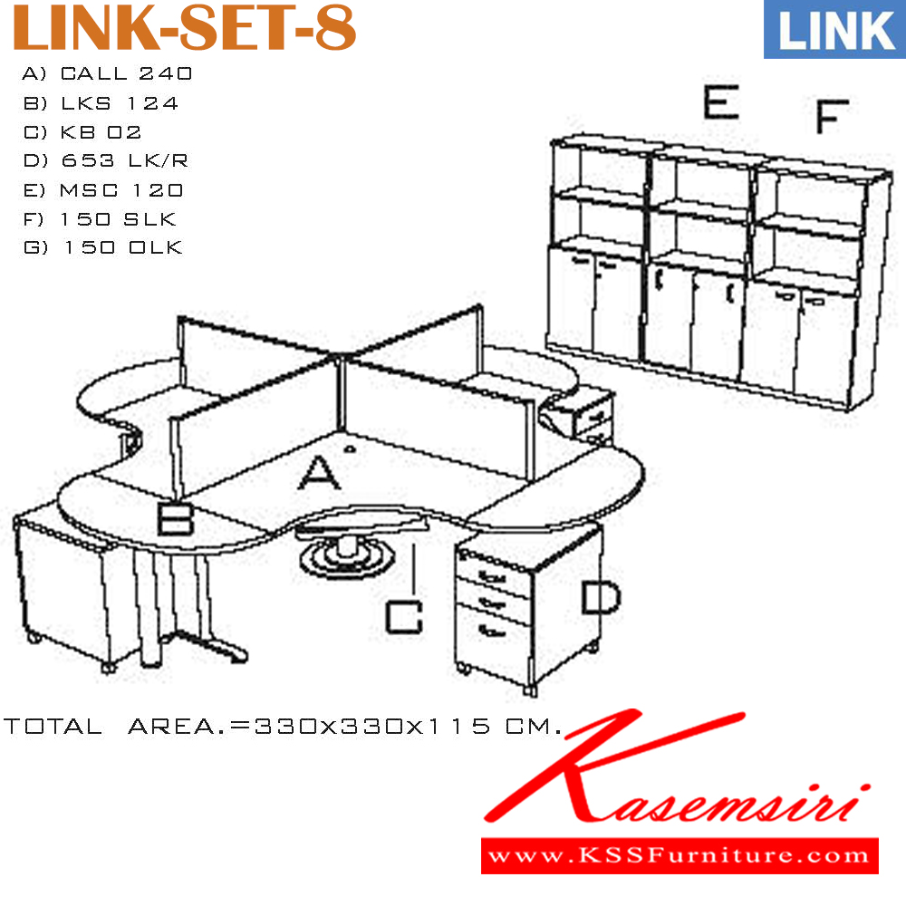 10042::LINK-SET-8::โต๊ะทำงาน CALL-240  จำนวน 1 ชิ้น
โต๊ะต่อ LKS-124 จำนวน 4 ชิ้น
คีย์บอร์ด LB-02 จำนวน 4 ชิ้น
ตู้ลิ้นชัก 653LK-Rจำนวน 4 ชิ้น
ฉากกั้น MSC-120 จำนวน 4 ชิ้น
ตู้เอกสารสูง 150-SLK จำนวน 1 ชิ้น
ตู้เอกสารสูง 150-OLK จำนวน 2 ชิ้น
ขนาดโดยรวม ก3300xล3300xส1150มม. อิโต